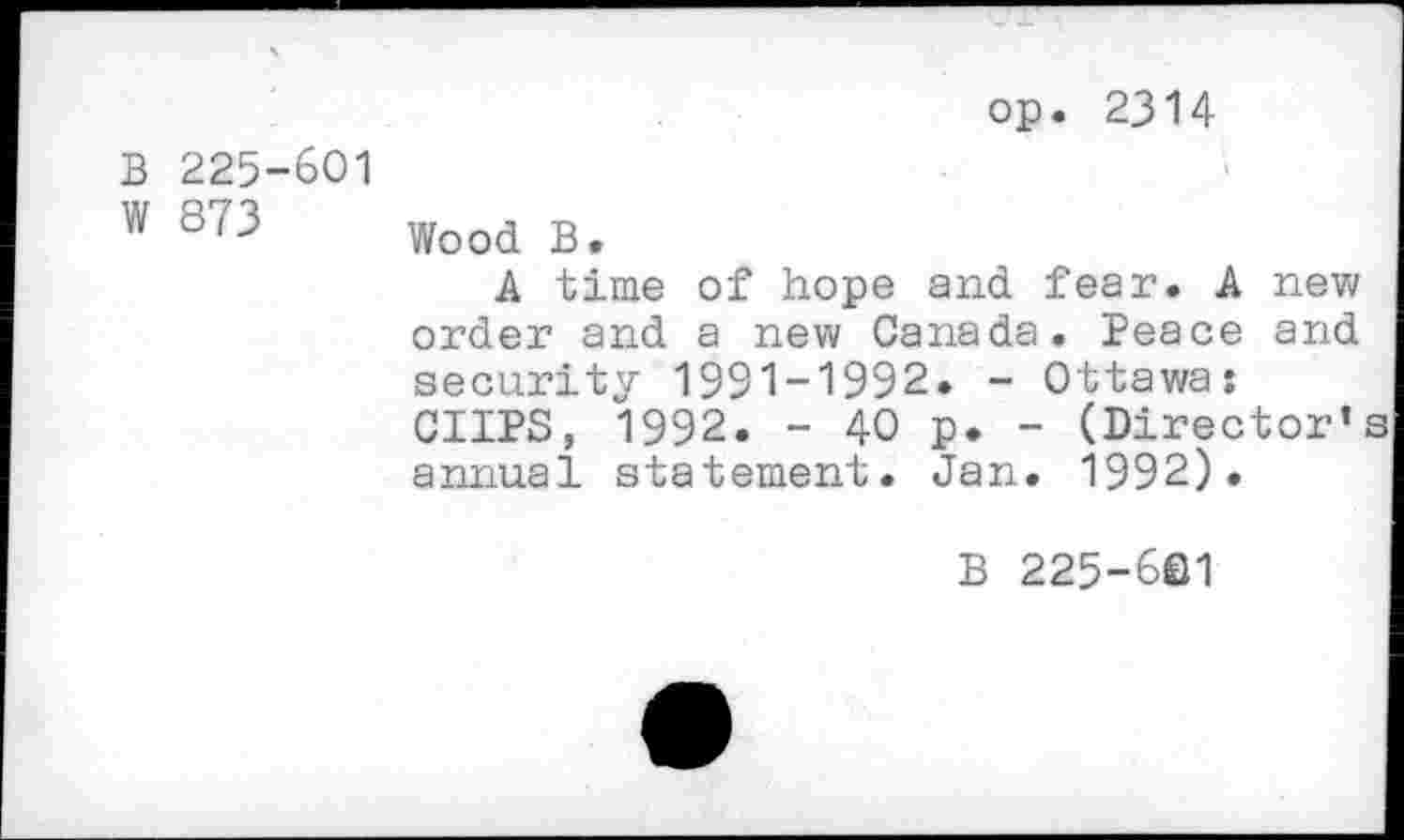 ﻿op. 2314
B 225-601
W 873 Wood B.
A time of hope and fear. A new order and a new Canada. Peace and security 1991-1992. - Ottawa: CUPS, 1992. - 40 p. - (Director' annual statement. Jan. 1992).
B 225-601